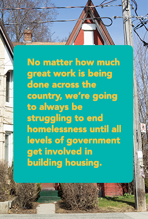 No matter how much great work is being done across the country, we’re going to always be struggling to end homelessness until all levels of government get involved in building housing.