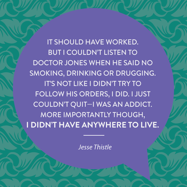 But I couldn’t listen to Doctor Jones when he said no smoking, drinking or drugging. It’s not like I didn’t try to follow his orders, I did. I just couldn’t quit—I was an addict. More importantly though, I didn’t have anywhere to live.