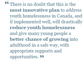 There is no doubt that this is the most innovative plan to address youth homelessness in Canada, and if implemented well, will drastically reduce youth homelessness and give many young people a better chance of growing into adulthood in a safe way.